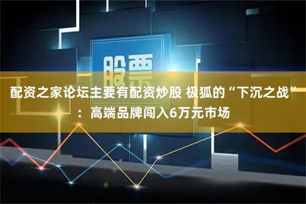 配资之家论坛主要有配资炒股 极狐的“下沉之战”：高端品牌闯入6万元市场