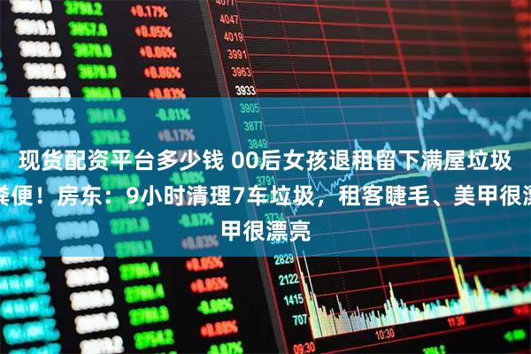 现货配资平台多少钱 00后女孩退租留下满屋垃圾和粪便！房东：9小时清理7车垃圾，租客睫毛、美甲很漂亮
