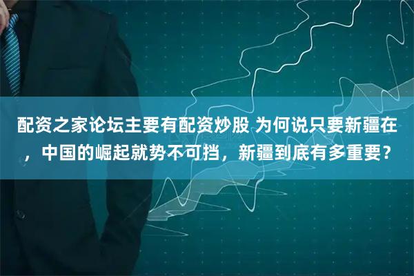 配资之家论坛主要有配资炒股 为何说只要新疆在，中国的崛起就势不可挡，新疆到底有多重要？
