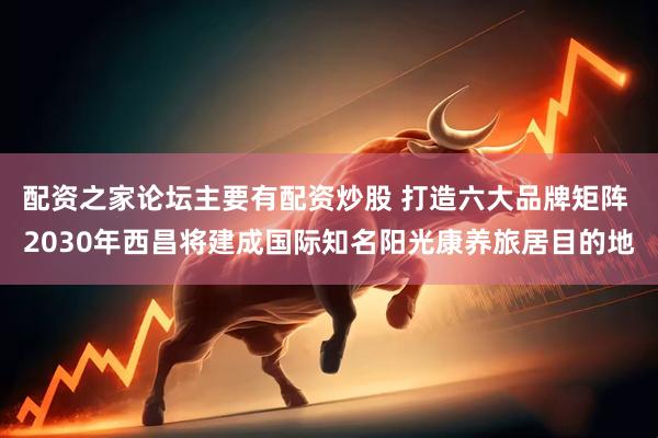 配资之家论坛主要有配资炒股 打造六大品牌矩阵 2030年西昌将建成国际知名阳光康养旅居目的地
