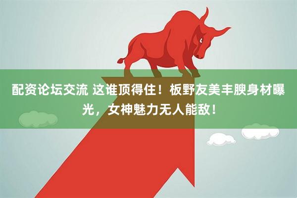 配资论坛交流 这谁顶得住！板野友美丰腴身材曝光，女神魅力无人能敌！