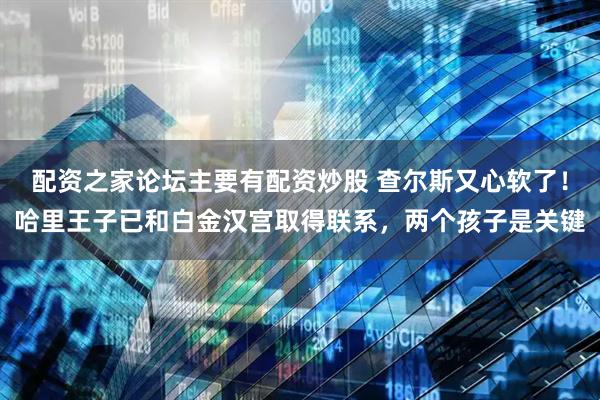 配资之家论坛主要有配资炒股 查尔斯又心软了！哈里王子已和白金汉宫取得联系，两个孩子是关键
