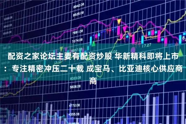 配资之家论坛主要有配资炒股 华新精科即将上市：专注精密冲压二十载 成宝马、比亚迪核心供应商