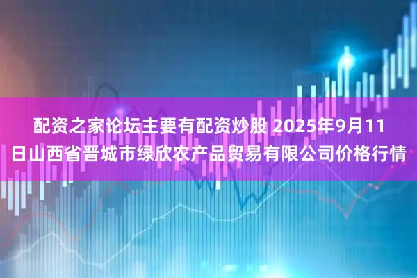 配资之家论坛主要有配资炒股 2025年9月11日山西省晋城市绿欣农产品贸易有限公司价格行情