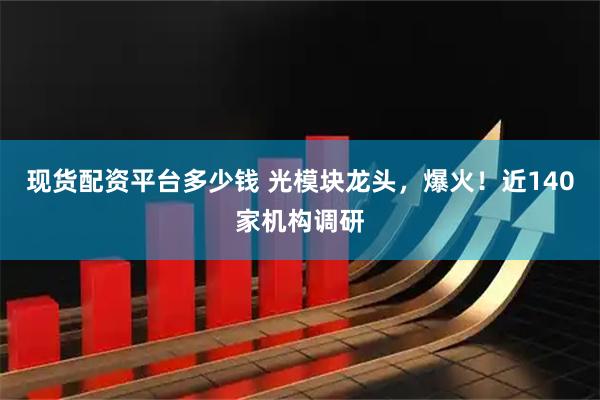 现货配资平台多少钱 光模块龙头，爆火！近140家机构调研