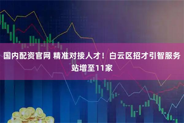 国内配资官网 精准对接人才！白云区招才引智服务站增至11家