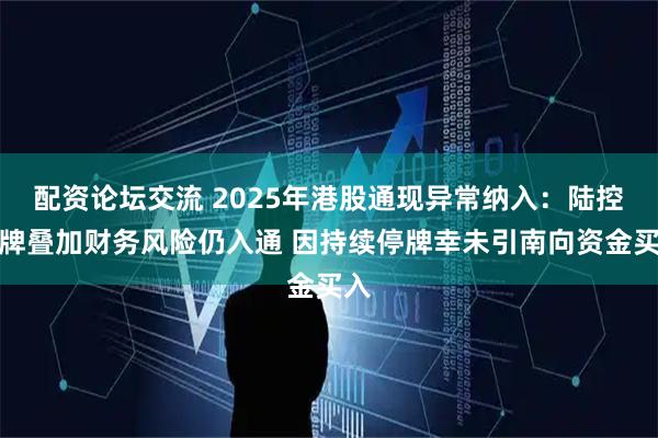 配资论坛交流 2025年港股通现异常纳入：陆控停牌叠加财务风险仍入通 因持续停牌幸未引南向资金买入