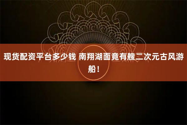 现货配资平台多少钱 南翔湖面竟有艘二次元古风游船！