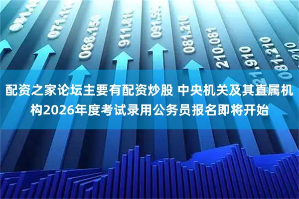 配资之家论坛主要有配资炒股 中央机关及其直属机构2026年度考试录用公务员报名即将开始