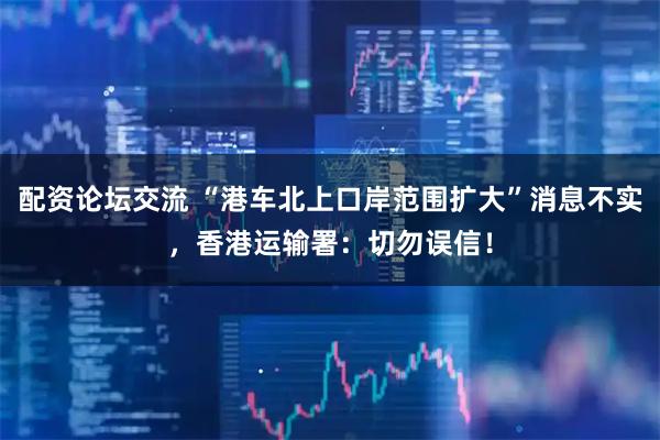 配资论坛交流 “港车北上口岸范围扩大”消息不实，香港运输署：切勿误信！