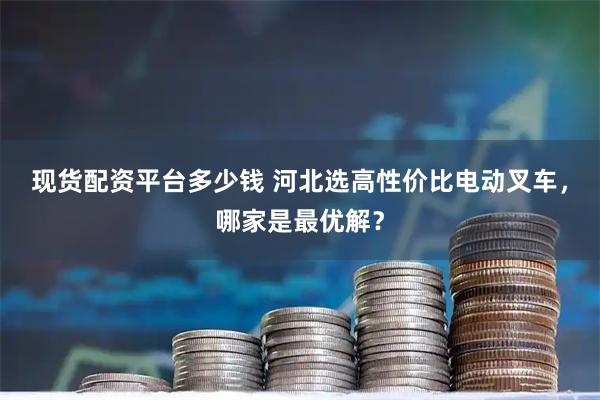 现货配资平台多少钱 河北选高性价比电动叉车，哪家是最优解？