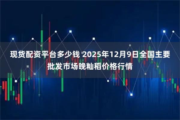 现货配资平台多少钱 2025年12月9日全国主要批发市场晚籼稻价格行情