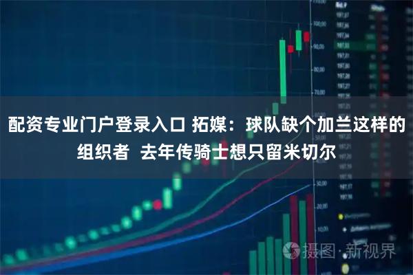 配资专业门户登录入口 拓媒：球队缺个加兰这样的组织者  去年传骑士想只留米切尔