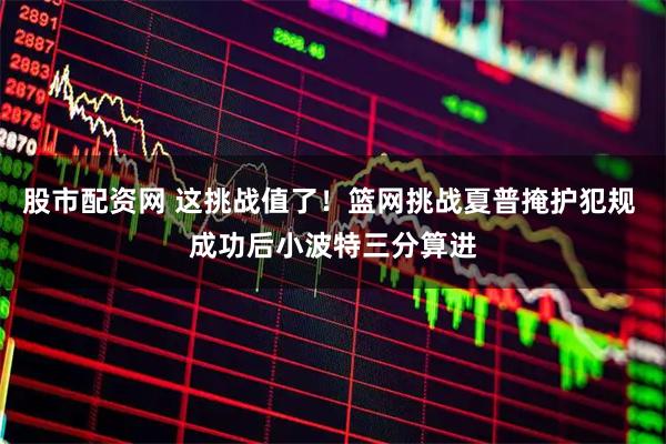 股市配资网 这挑战值了！篮网挑战夏普掩护犯规 成功后小波特三分算进