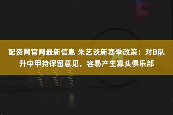 配资网官网最新信息 朱艺谈新赛季政策：对B队升中甲持保留意见，容易产生寡头俱乐部
