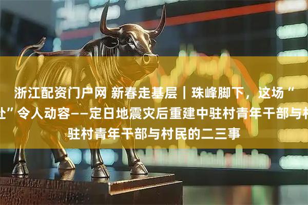 浙江配资门户网 新春走基层｜珠峰脚下，这场“爱的双向奔赴”令人动容——定日地震灾后重建中驻村青年干部与村民的二三事