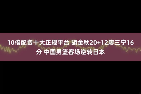 10倍配资十大正规平台 胡金秋20+12廖三宁16分 中国男篮客场逆转日本