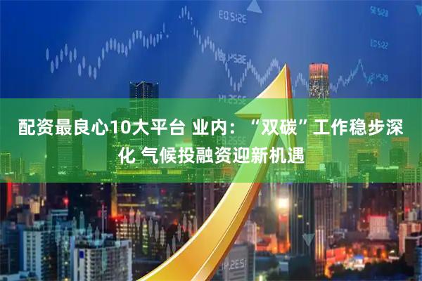 配资最良心10大平台 业内：“双碳”工作稳步深化 气候投融资迎新机遇