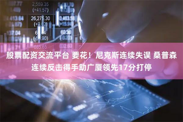 股票配资交流平台 要花！尼克斯连续失误 桑普森连续反击得手助广厦领先17分打停